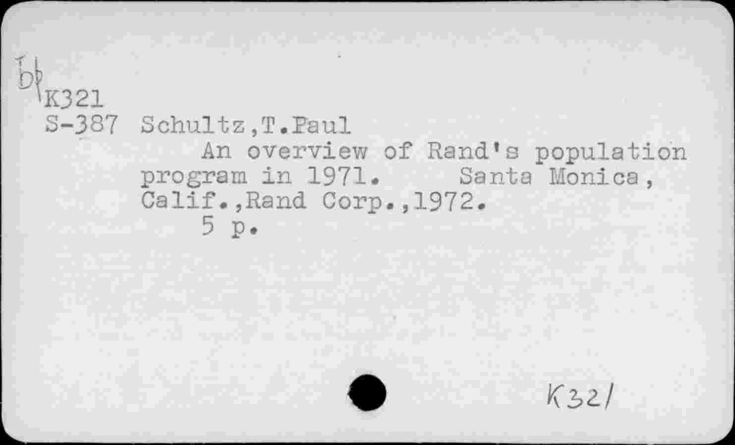 ﻿DP
'K321
S-387 Schultz,T.Paul
An overview of Rand’s population program in 1971. Santa Monica, Calif.,Rand Corp.,1972.
5 p.
